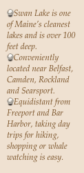 Swan Lake is one of Maine’s cleanest lakes and is over 100 feet deep.
Conveniently located near Belfast, Camden, Rockland and Searsport.
Equidistant from Freeport and Bar Harbor, taking day trips for hiking, shopping or whale watching is easy.

